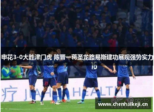 申花3-0大胜津门虎 陈晋一蒋圣龙路易斯建功展现强势实力